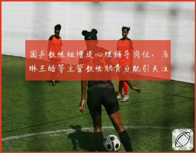 国乒教练组增设心理辅导岗位，马琳王皓等主管教练职责分配引关注