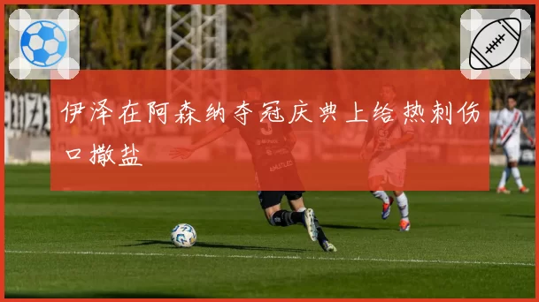 伊泽在阿森纳夺冠庆典上给热刺伤口撒盐