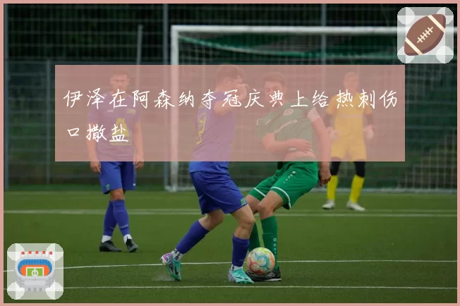 伊泽在阿森纳夺冠庆典上给热刺伤口撒盐
