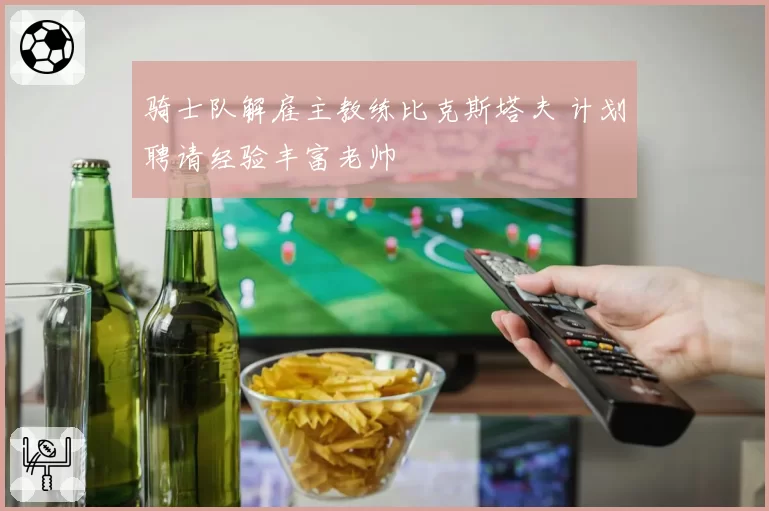 骑士队解雇主教练比克斯塔夫 计划聘请经验丰富老帅