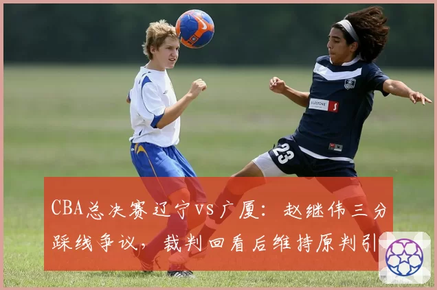 CBA总决赛辽宁vs广厦：赵继伟三分踩线争议，裁判回看后维持原判引主场球迷怒骂