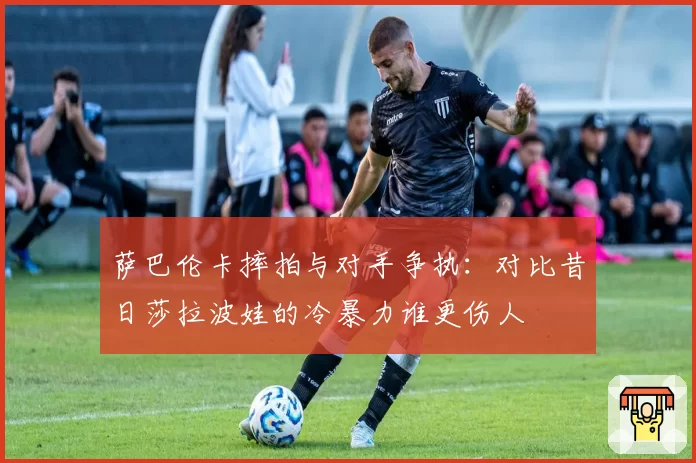 萨巴伦卡摔拍与对手争执：对比昔日莎拉波娃的冷暴力谁更伤人