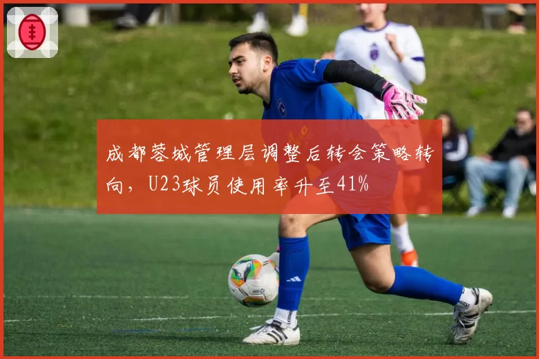 成都蓉城管理层调整后转会策略转向，U23球员使用率升至41%