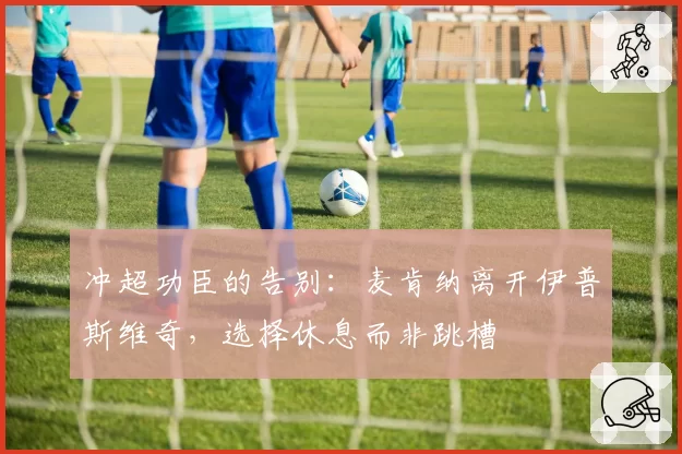 冲超功臣的告别：麦肯纳离开伊普斯维奇，选择休息而非跳槽