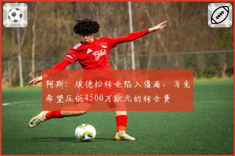 阿斯：埃德松转会陷入僵局，马竞希望压低4500万欧元的转会费