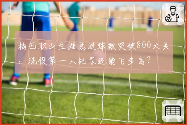 梅西职业生涯总进球数突破800大关，现役第一人纪录还能飞多高？