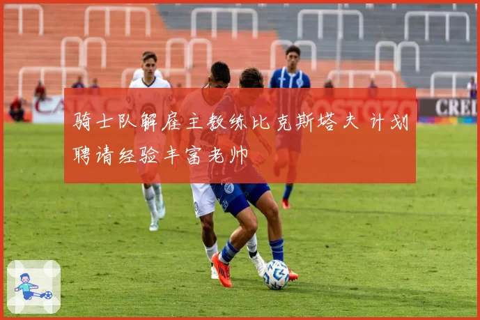 骑士队解雇主教练比克斯塔夫 计划聘请经验丰富老帅