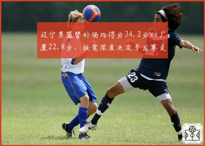 辽宁男篮替补场均得分34.2分vs广厦22.8分，板凳深度决定季后赛走势