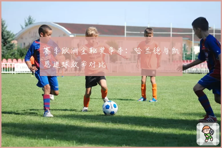 赛季欧洲金靴奖争夺：哈兰德与凯恩进球效率对比