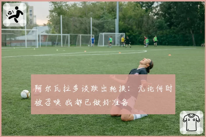 阿尔瓦拉多谈跌出轮换：无论何时被召唤 我都已做好准备