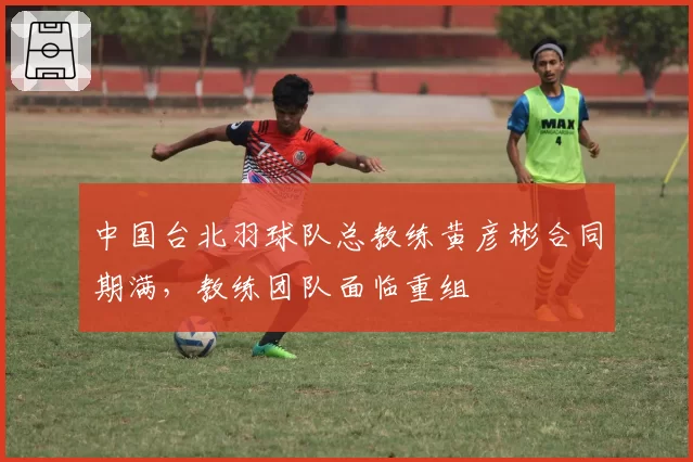 中国台北羽球队总教练黄彦彬合同期满,教练团队面临重组