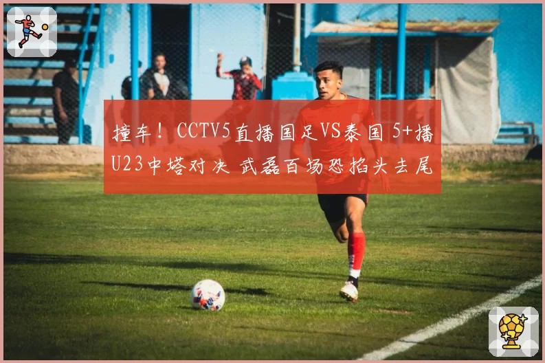 撞车!CCTV5直播国足VS泰国 5+播U23中塔对决 武磊百场恐掐头去尾