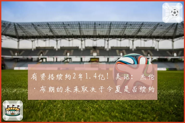 有资格续约2年1.4亿！美记：杰伦·布朗的未来取决于今夏是否续约