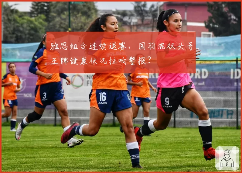 雅思组合连续退赛，国羽混双头号王牌健康状况拉响警报？