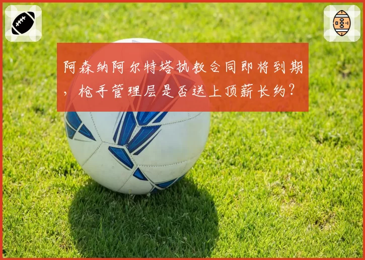 阿森纳阿尔特塔执教合同即将到期,枪手管理层是否送上顶薪长约?