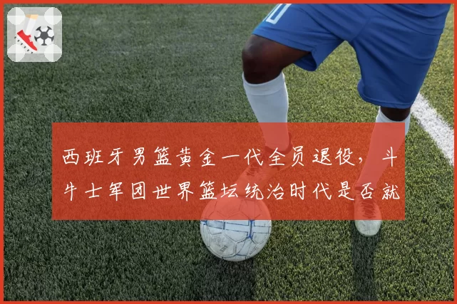 西班牙男篮黄金一代全员退役，斗牛士军团世界篮坛统治时代是否就此终结？