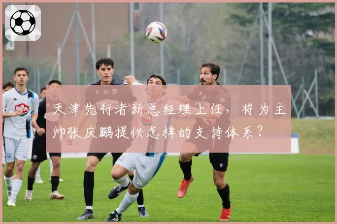 天津先行者新总经理上任，将为主帅张庆鹏提供怎样的支持体系？