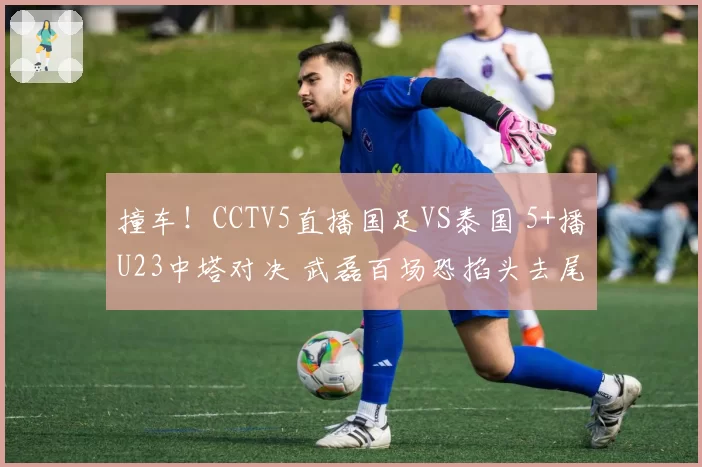 撞车!CCTV5直播国足VS泰国 5+播U23中塔对决 武磊百场恐掐头去尾