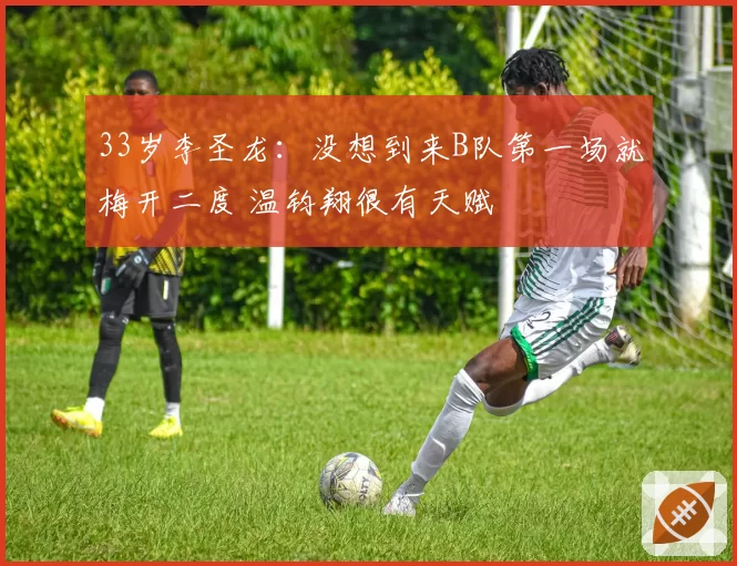 33岁李圣龙：没想到来B队第一场就梅开二度 温钧翔很有天赋