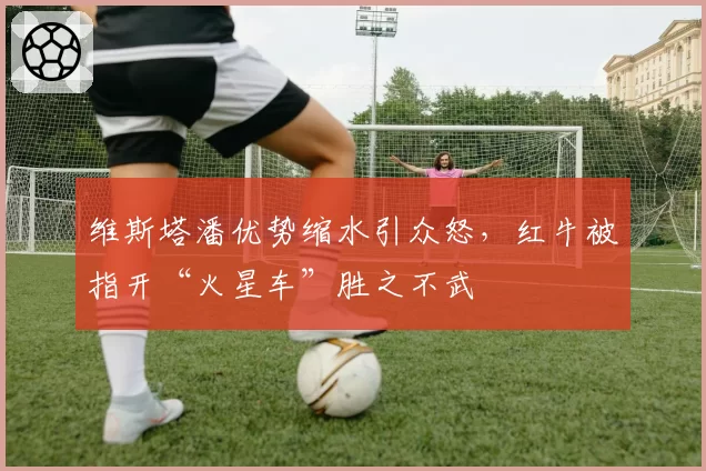 维斯塔潘优势缩水引众怒，红牛被指开“火星车”胜之不武