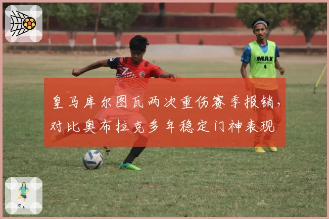 皇马库尔图瓦两次重伤赛季报销，对比奥布拉克多年稳定门神表现