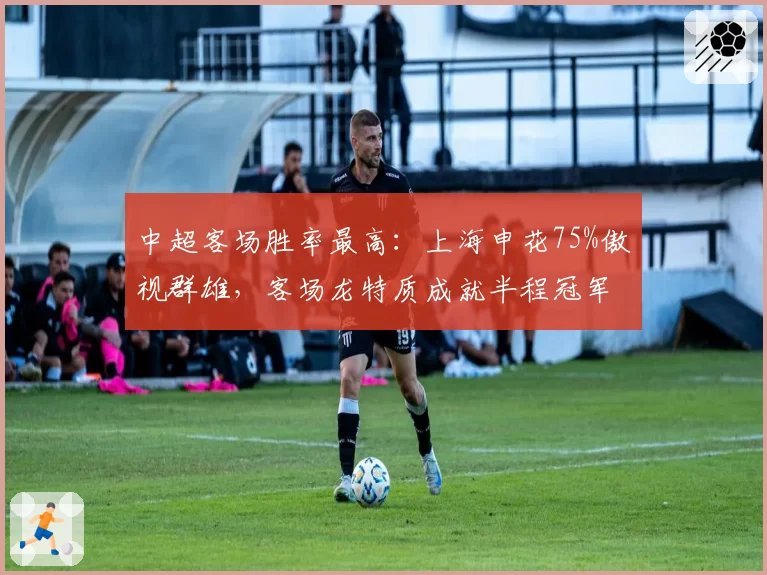 中超客场胜率最高：上海申花75%傲视群雄，客场龙特质成就半程冠军