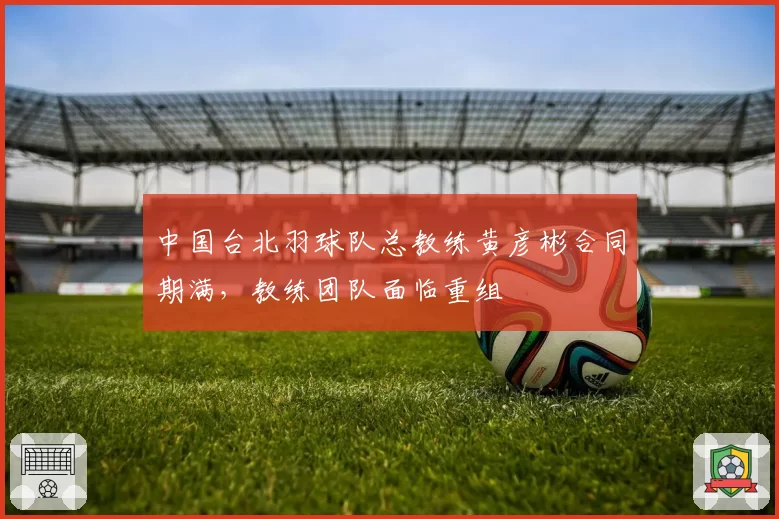 中国台北羽球队总教练黄彦彬合同期满，教练团队面临重组