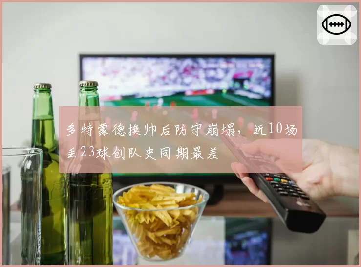 多特蒙德换帅后防守崩塌，近10场丢23球创队史同期最差