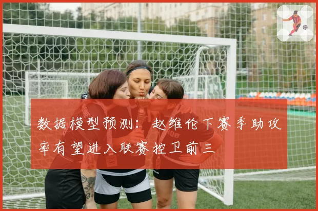 数据模型预测：赵维伦下赛季助攻率有望进入联赛控卫前三