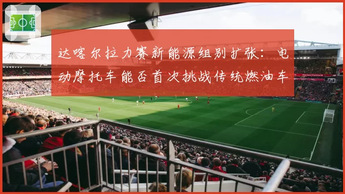达喀尔拉力赛新能源组别扩张：电动摩托车能否首次挑战传统燃油车夺冠？
