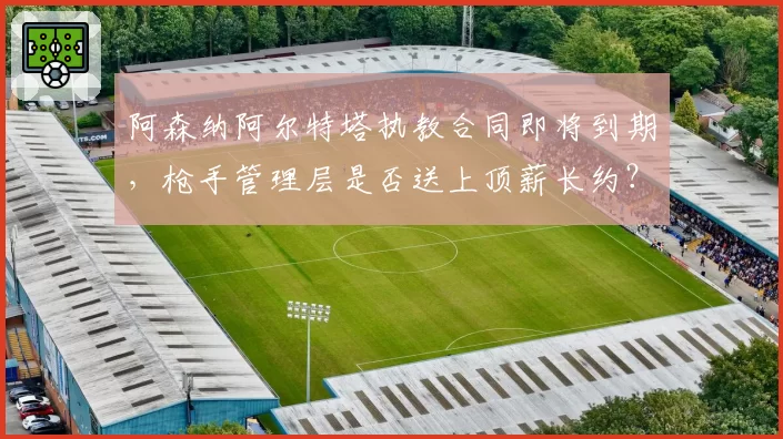 阿森纳阿尔特塔执教合同即将到期,枪手管理层是否送上顶薪长约?
