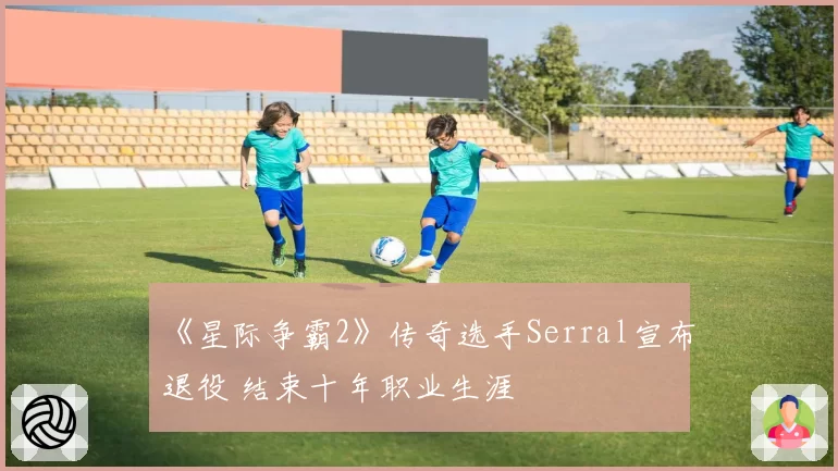 《星际争霸2》传奇选手Serral宣布退役 结束十年职业生涯