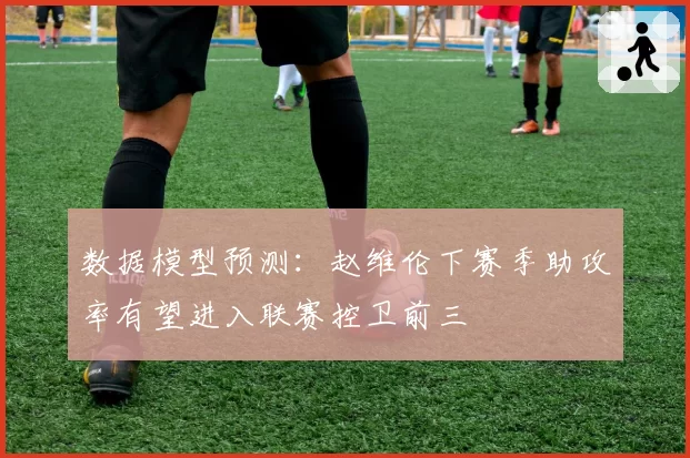 数据模型预测：赵维伦下赛季助攻率有望进入联赛控卫前三