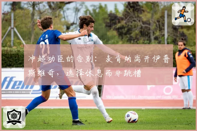 冲超功臣的告别：麦肯纳离开伊普斯维奇，选择休息而非跳槽