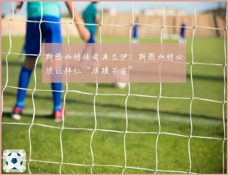斯图加特传奇库兰伊：斯图加特必须让拜仁“烦躁不安”
