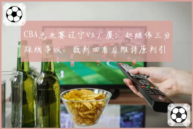 CBA总决赛辽宁vs广厦：赵继伟三分踩线争议，裁判回看后维持原判引主场球迷怒骂