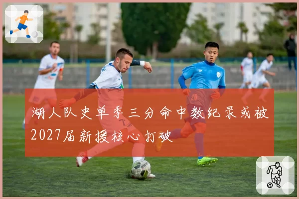 湖人队史单季三分命中数纪录或被2027届新援核心打破