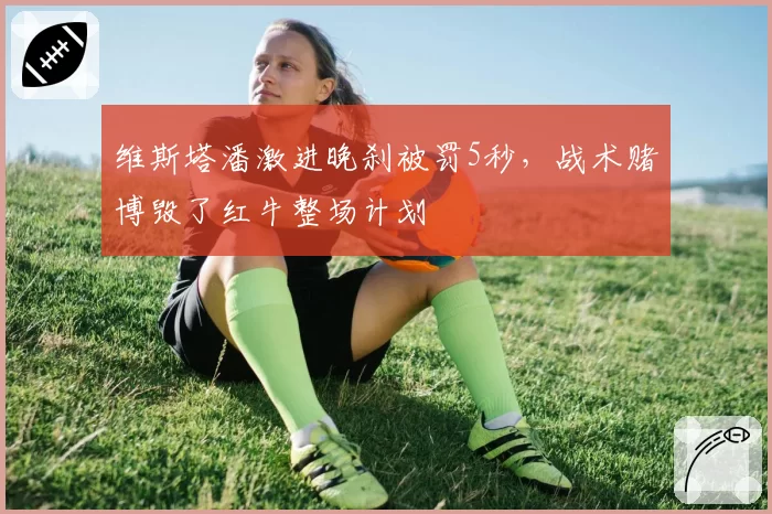 维斯塔潘激进晚刹被罚5秒，战术赌博毁了红牛整场计划