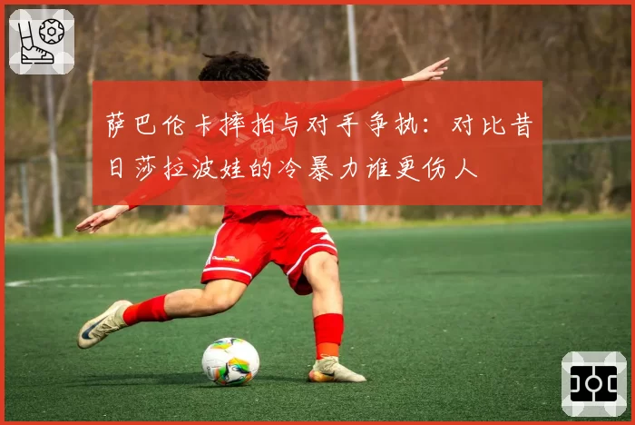 萨巴伦卡摔拍与对手争执:对比昔日莎拉波娃的冷暴力谁更伤人