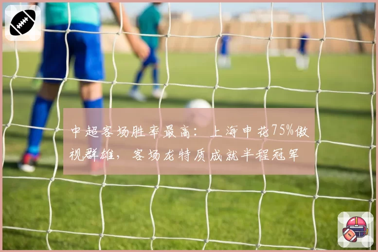 中超客场胜率最高：上海申花75%傲视群雄，客场龙特质成就半程冠军