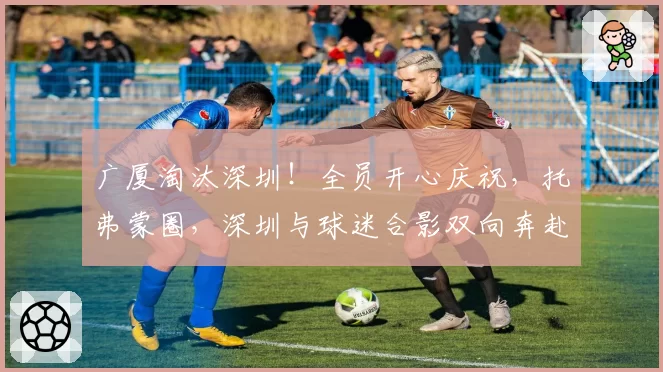 广厦淘汰深圳！全员开心庆祝，托弗蒙圈，深圳与球迷合影双向奔赴