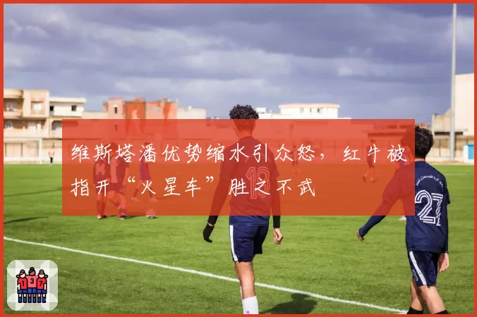 维斯塔潘优势缩水引众怒，红牛被指开“火星车”胜之不武