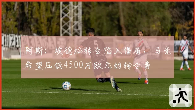 阿斯:埃德松转会陷入僵局,马竞希望压低4500万欧元的转会费