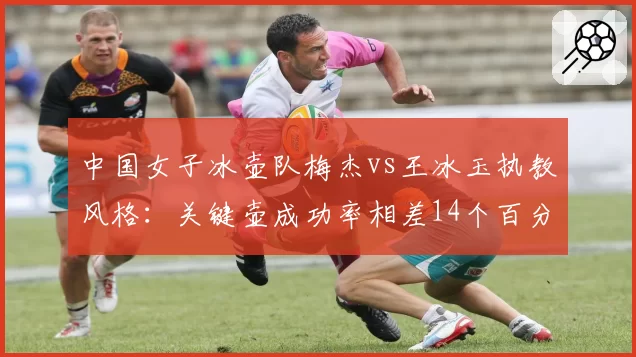 中国女子冰壶队梅杰vs王冰玉执教风格：关键壶成功率相差14个百分点