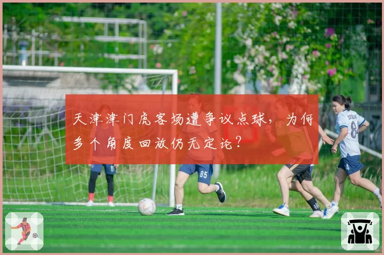 天津津门虎客场遭争议点球,为何多个角度回放仍无定论?