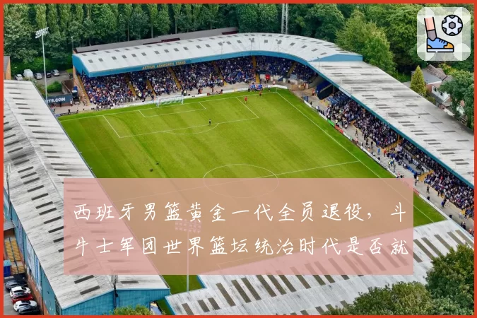 西班牙男篮黄金一代全员退役，斗牛士军团世界篮坛统治时代是否就此终结？